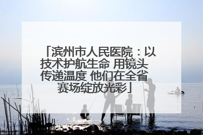 滨州市人民医院：以技术护航生命 用镜头传递温度 他们在全省赛场绽放光彩