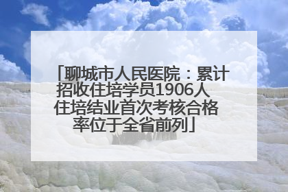 聊城市人民医院：累计招收住培学员1906人 住培结业首次考核合格率位于全省前列