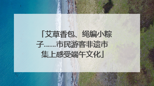 艾草香包、绳编小粽子……市民游客非遗市集上感受端午文化