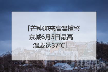 芒种迎来高温橙警 京城6月5日最高温或达37℃