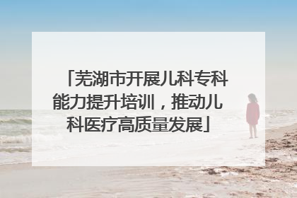 芜湖市开展儿科专科能力提升培训，推动儿科医疗高质量发展