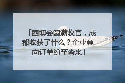 西博会圆满收官，成都收获了什么？企业意向订单纷至沓来
