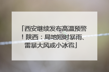 西安继续发布高温预警！陕西：局地短时暴雨、雷暴大风或小冰雹