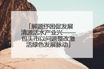 解题纾困促发展 清源活水产业兴——包头市以问题整改激活绿色发展脉动