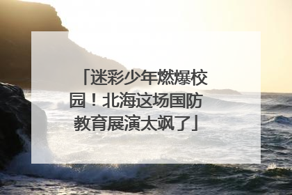 迷彩少年燃爆校园！北海这场国防教育展演太飒了