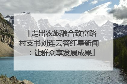 走出农旅融合致富路 村支书刘连云答红星新闻：让群众享发展成果
