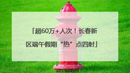 超60万+人次！长春新区端午假期“热”点四射