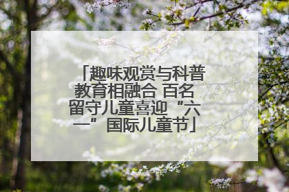 趣味观赏与科普教育相融合 百名留守儿童喜迎“六一”国际儿童节