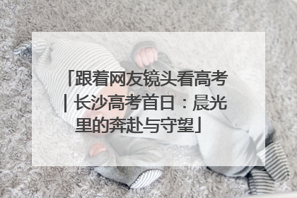 跟着网友镜头看高考｜长沙高考首日：晨光里的奔赴与守望