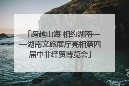跨越山海 相约湖南——湖南文旅展厅亮相第四届中非经贸博览会