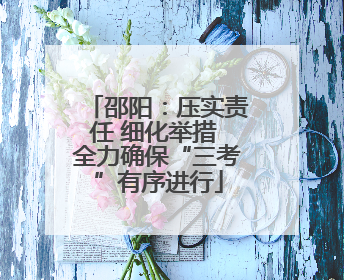 邵阳：压实责任 细化举措 全力确保“三考”有序进行