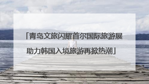 青岛文旅闪耀首尔国际旅游展 助力韩国入境旅游再掀热潮