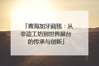 青海加牙藏毯：从非遗工坊到世界展台的传承与创新