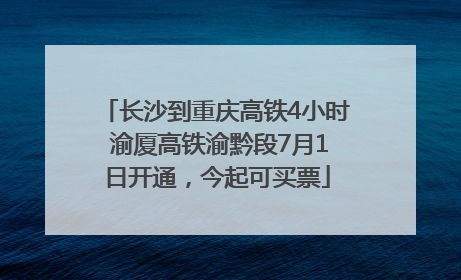 长沙到重庆高铁4小时 渝厦高铁渝黔段7月1日开通，今起可买票