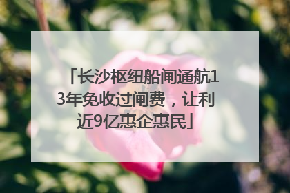 长沙枢纽船闸通航13年免收过闸费，让利近9亿惠企惠民