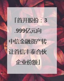 首开股份：3.999亿元向中信金融资产转让首信丰泰合伙企业份额