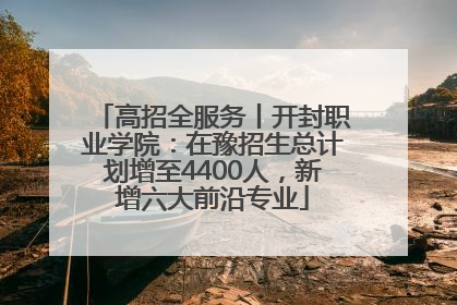 高招全服务丨开封职业学院：在豫招生总计划增至4400人，新增六大前沿专业