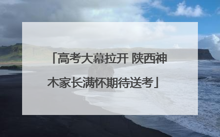 高考大幕拉开 陕西神木家长满怀期待送考