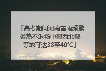 高考期间河南雷雨频繁 炎热不退场中部西北部等地可达38至40℃