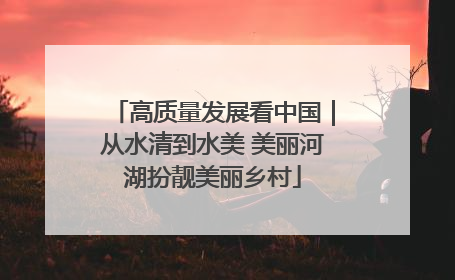 高质量发展看中国｜从水清到水美 美丽河湖扮靓美丽乡村