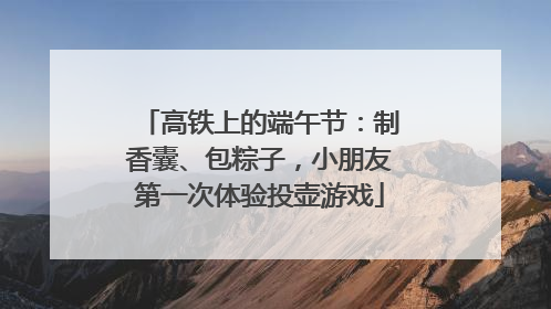 高铁上的端午节：制香囊、包粽子，小朋友第一次体验投壶游戏