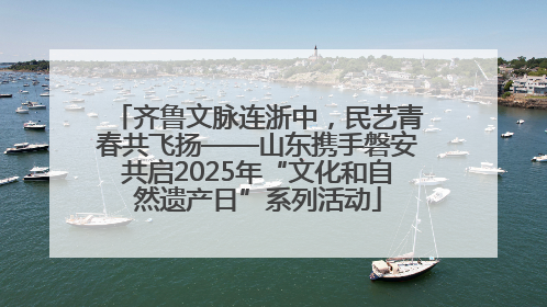 齐鲁文脉连浙中，民艺青春共飞扬——山东携手磐安共启2025年“文化和自然遗产日”系列活动
