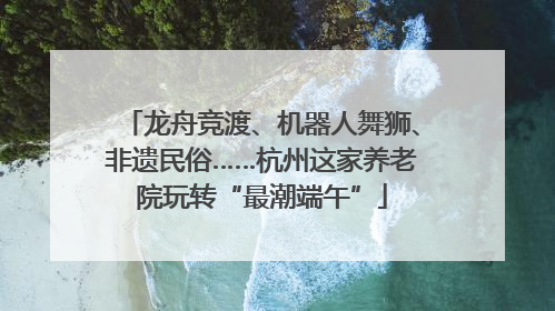 龙舟竞渡、机器人舞狮、非遗民俗……杭州这家养老院玩转“最潮端午”