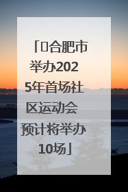 ﻿合肥市举办2025年首场社区运动会 预计将举办10场