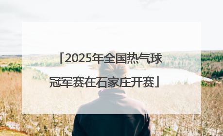 2025年全国热气球冠军赛在石家庄开赛
