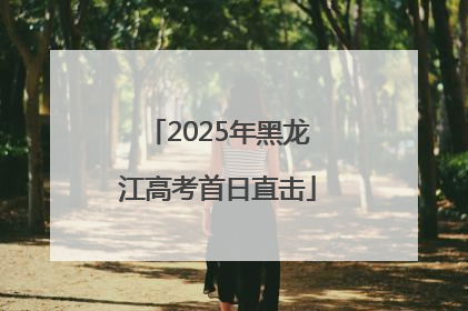 2025年黑龙江高考首日直击