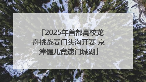 2025年首都高校龙舟挑战赛门头沟开赛 京津健儿竞速门城湖