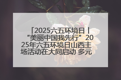 2025六五环境日丨“美丽中国我先行”2025年六五环境日山西主场活动在大同启动 多元形式绘就生态画卷