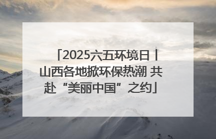 2025六五环境日丨山西各地掀环保热潮 共赴“美丽中国”之约
