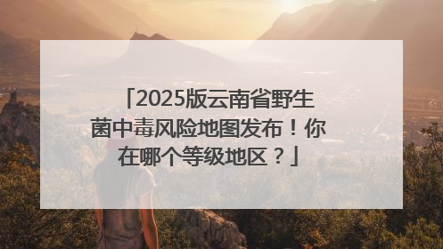 2025版云南省野生菌中毒风险地图发布！你在哪个等级地区？