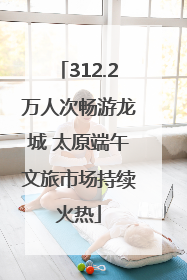 312.2万人次畅游龙城 太原端午文旅市场持续火热