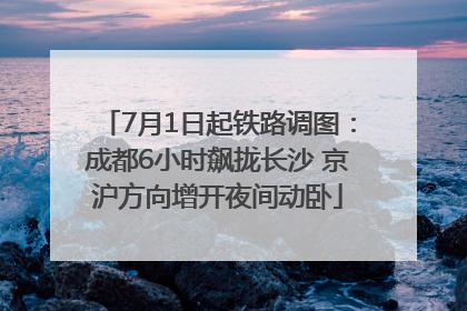 7月1日起铁路调图：成都6小时飙拢长沙 京沪方向增开夜间动卧