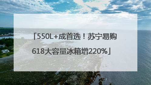 550L+成首选！苏宁易购618大容量冰箱增220%
